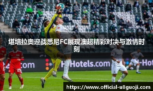 堪培拉奥迎战悉尼FC展现澳超精彩对决与激情时刻